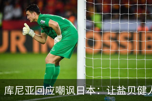 库尼亚回应嘲讽日本：让盐贝健人认清位置是好事 我们感受到冒犯